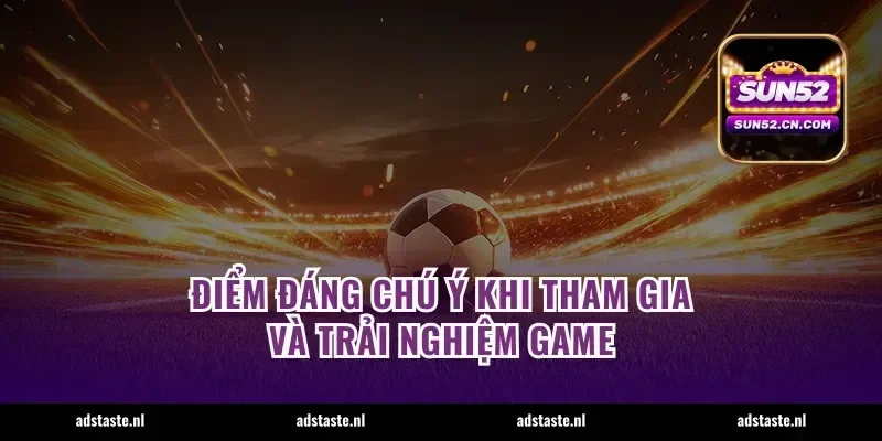 Điểm đáng chú ý khi tham gia và trải nghiệm game